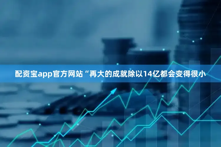 配资宝app官方网站“再大的成就除以14亿都会变得很小