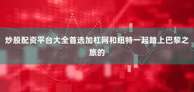 炒股配资平台大全首选加杠网和纽特一起踏上巴黎之旅的